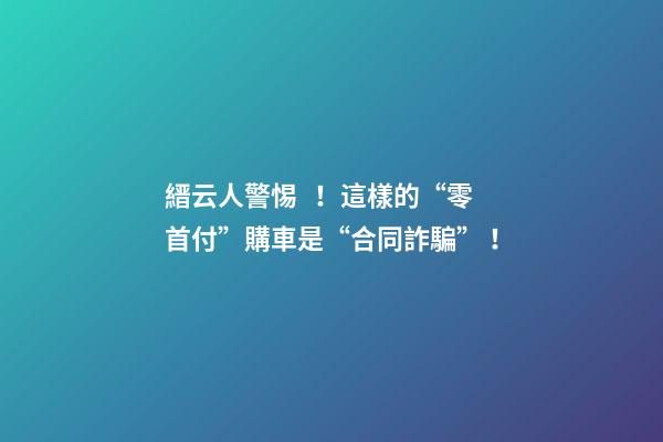 縉云人警惕！這樣的“零首付”購車是“合同詐騙”！